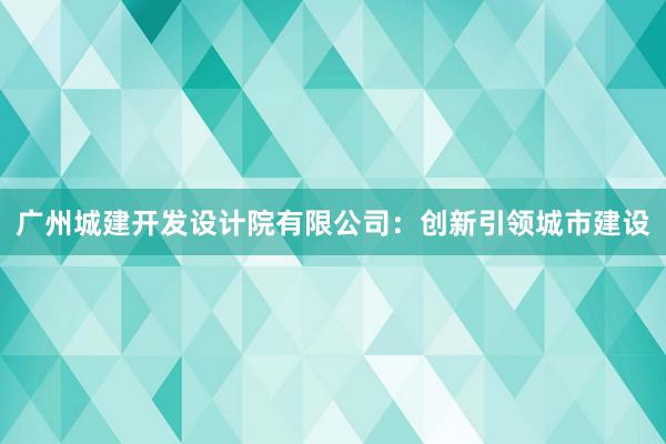 广州城建开发设计院有限公司：创新引领城市建设